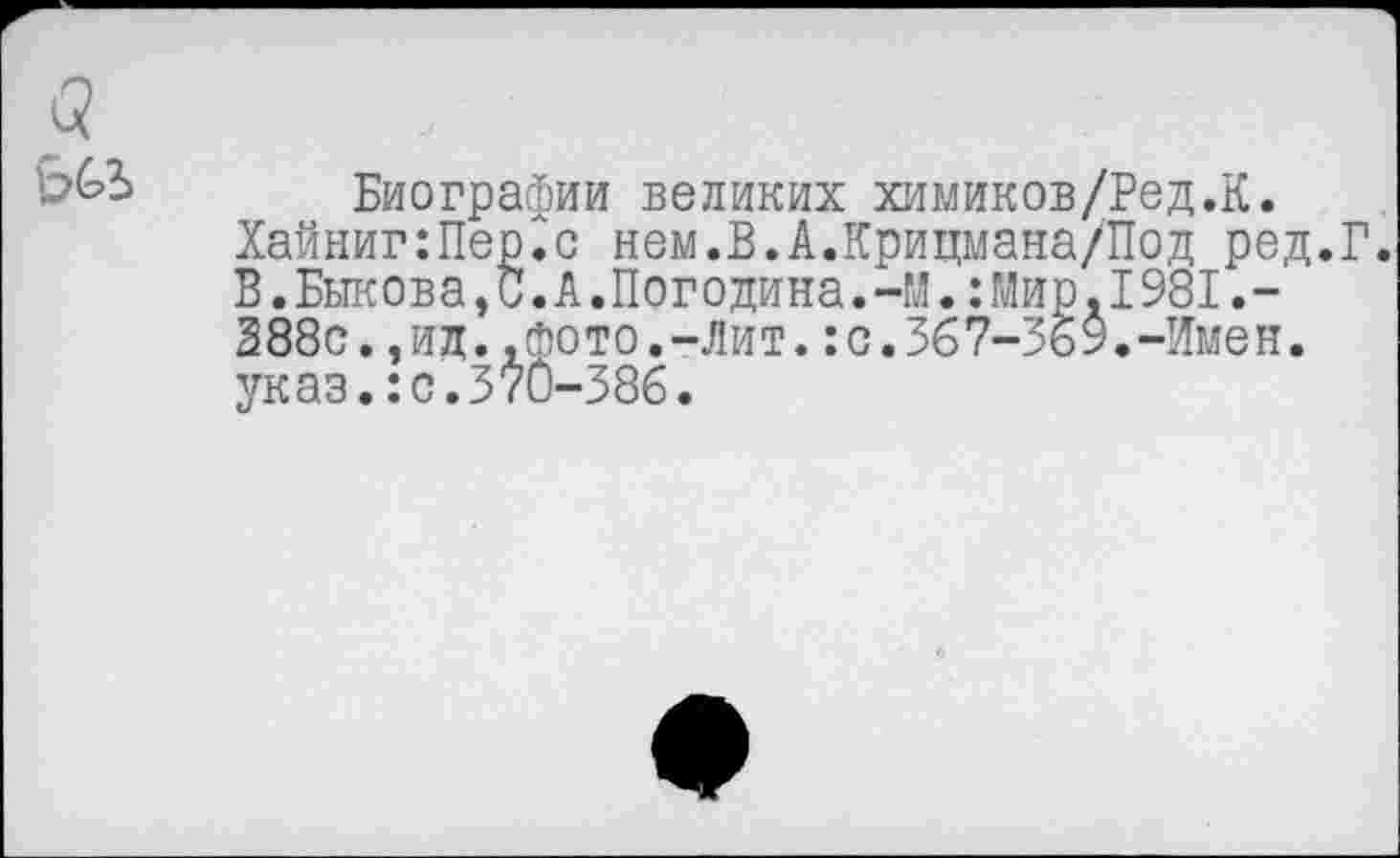 ﻿а ьы
Биографии великих химиков/Ред.К. Хайниг:Пер.< В.Быкова, 388с•,ид..шили•-указ.:с.370-386.
.с нем.В.А.Крицмана/Под ред.Г
А. Погодина. -М.: Мир. 1981.-фото.-Лит.:с.367-369.-Имен.